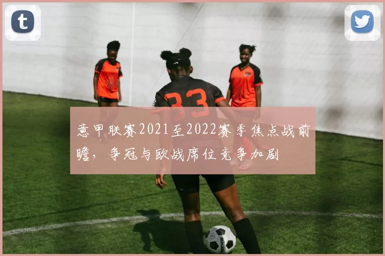 意甲联赛2021至2022赛季焦点战前瞻，争冠与欧战席位竞争加剧
