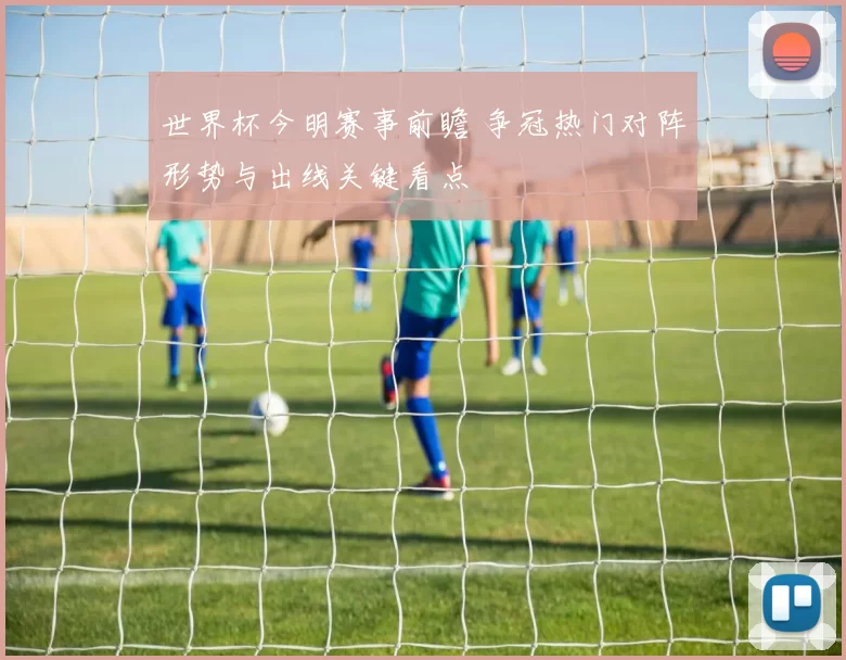世界杯今明赛事前瞻 争冠热门对阵形势与出线关键看点