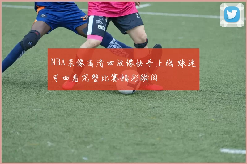 NBA录像高清回放像快手上线 球迷可回看完整比赛精彩瞬间