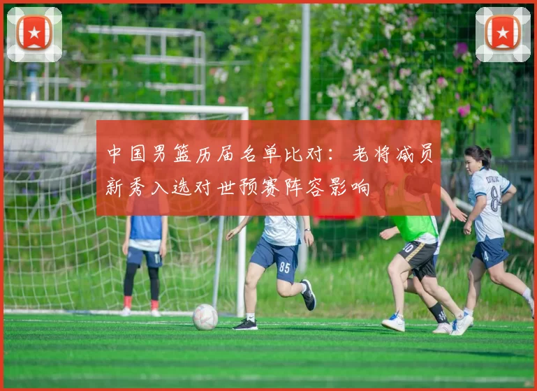 中国男篮历届名单比对：老将减员新秀入选对世预赛阵容影响