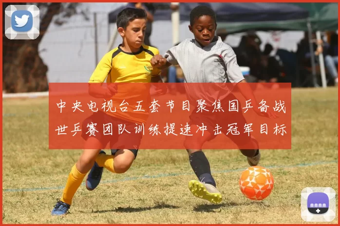 中央电视台五套节目聚焦国乒备战世乒赛团队训练提速冲击冠军目标