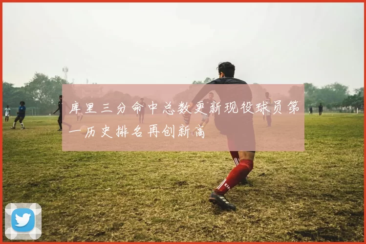 库里三分命中总数更新现役球员第一历史排名再创新高