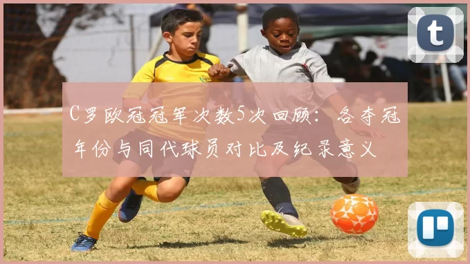 C罗欧冠冠军次数5次回顾：各夺冠年份与同代球员对比及纪录意义