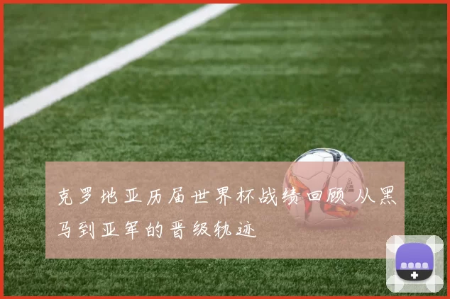 克罗地亚历届世界杯战绩回顾 从黑马到亚军的晋级轨迹