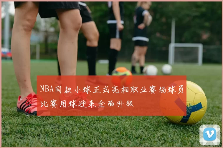 NBA同款小球正式亮相职业赛场球员比赛用球迎来全面升级