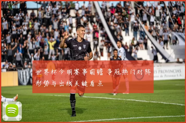 世界杯今明赛事前瞻 争冠热门对阵形势与出线关键看点