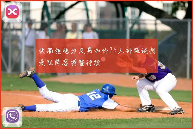快船拒绝为交易加价76人补强谈判受阻阵容调整待续