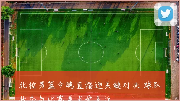 北控男篮今晚直播迎关键对决 球队状态与比赛看点受关注