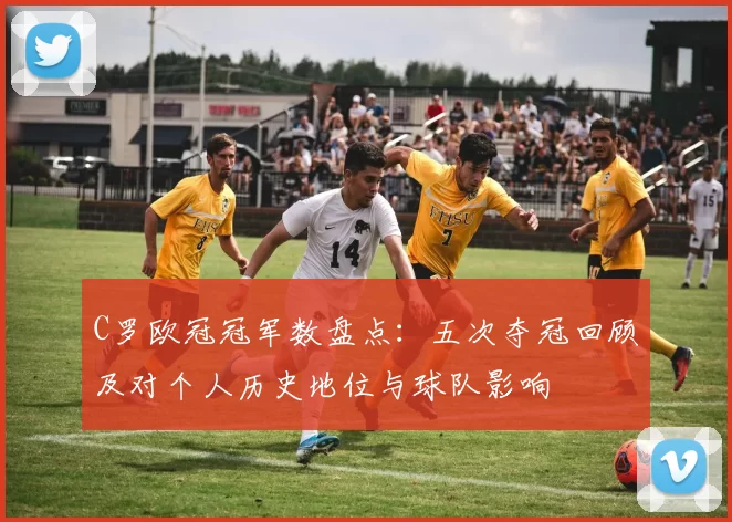 C罗欧冠冠军数盘点：五次夺冠回顾及对个人历史地位与球队影响