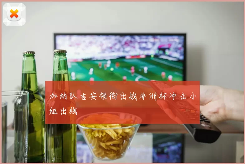 加纳队吉安领衔出战非洲杯冲击小组出线