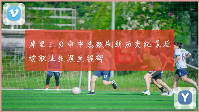 库里三分命中总数刷新历史纪录延续职业生涯里程碑