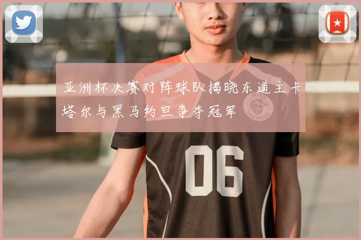 亚洲杯决赛对阵球队揭晓东道主卡塔尔与黑马约旦争夺冠军