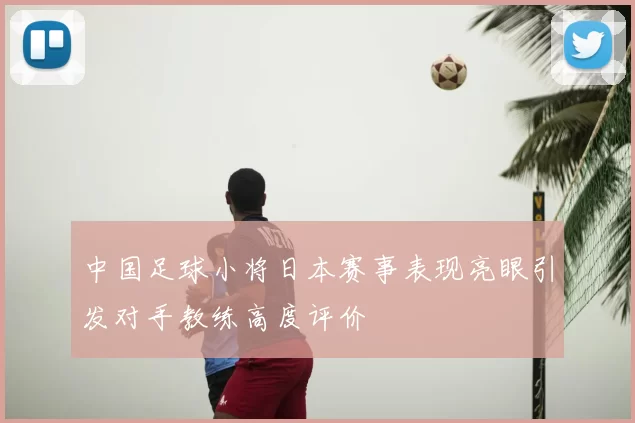 中国足球小将日本赛事表现亮眼引发对手教练高度评价