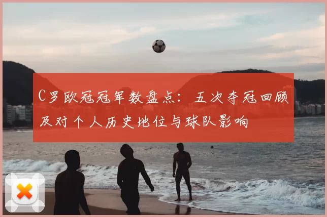 C罗欧冠冠军数盘点：五次夺冠回顾及对个人历史地位与球队影响