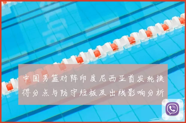 中国男篮对阵印度尼西亚首发轮换得分点与防守短板及出线影响分析