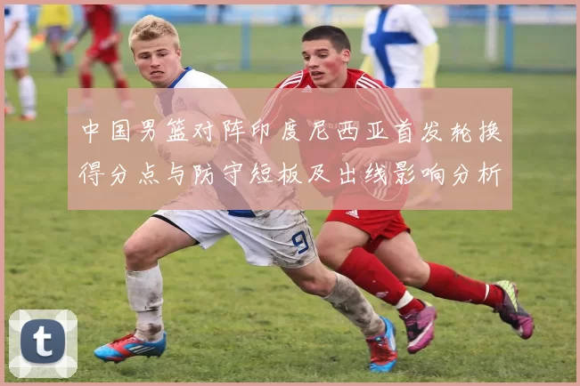 中国男篮对阵印度尼西亚首发轮换得分点与防守短板及出线影响分析