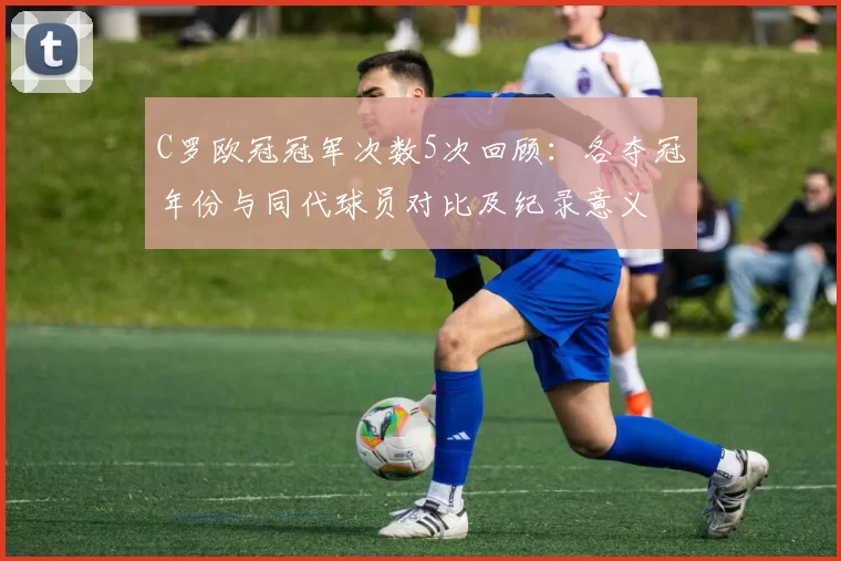 C罗欧冠冠军次数5次回顾：各夺冠年份与同代球员对比及纪录意义