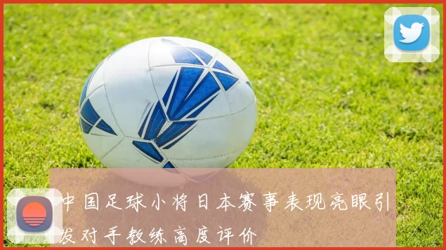 中国足球小将日本赛事表现亮眼引发对手教练高度评价
