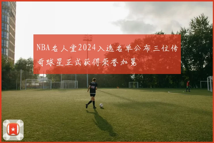 NBA名人堂2024入选名单公布三位传奇球星正式获得荣誉加冕