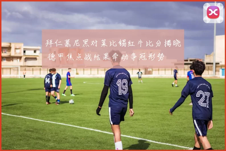 拜仁慕尼黑对莱比锡红牛比分揭晓 德甲焦点战结果牵动争冠形势
