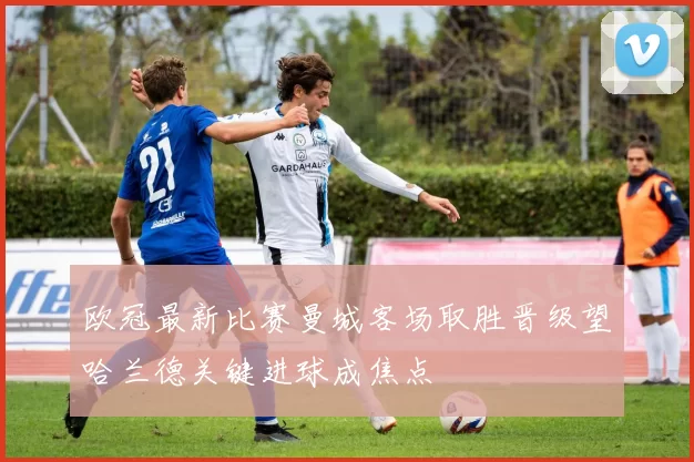 欧冠最新比赛曼城客场取胜晋级望哈兰德关键进球成焦点