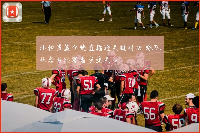 北控男篮今晚直播迎关键对决 球队状态与比赛看点受关注