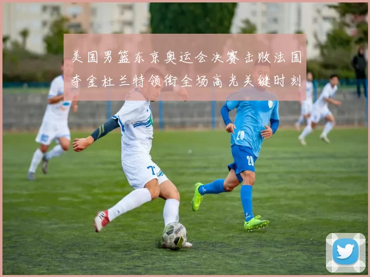 美国男篮东京奥运会决赛击败法国夺金杜兰特领衔全场高光关键时刻