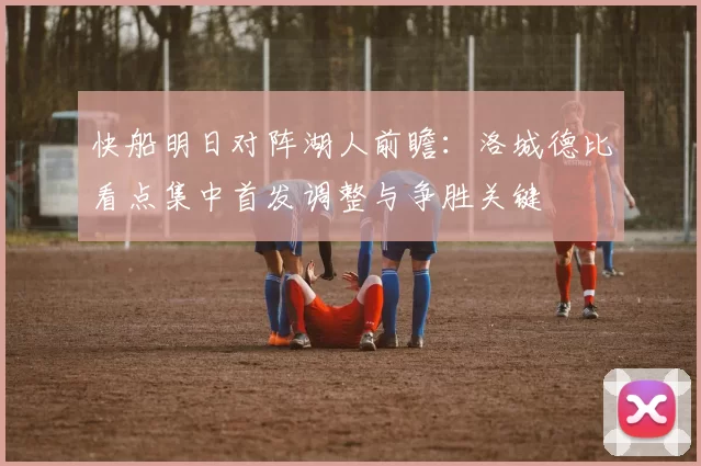 快船明日对阵湖人前瞻：洛城德比看点集中首发调整与争胜关键