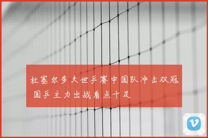 杜塞尔多夫世乒赛中国队冲击双冠 国乒主力出战看点十足