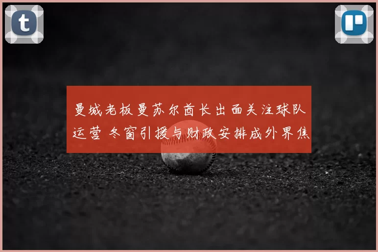 曼城老板曼苏尔酋长出面关注球队运营 冬窗引援与财政安排成外界焦点