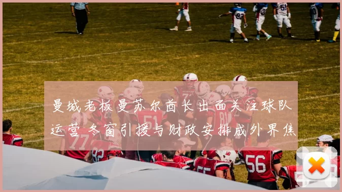 曼城老板曼苏尔酋长出面关注球队运营 冬窗引援与财政安排成外界焦点
