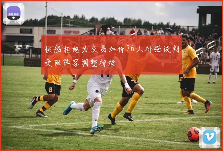 快船拒绝为交易加价76人补强谈判受阻阵容调整待续