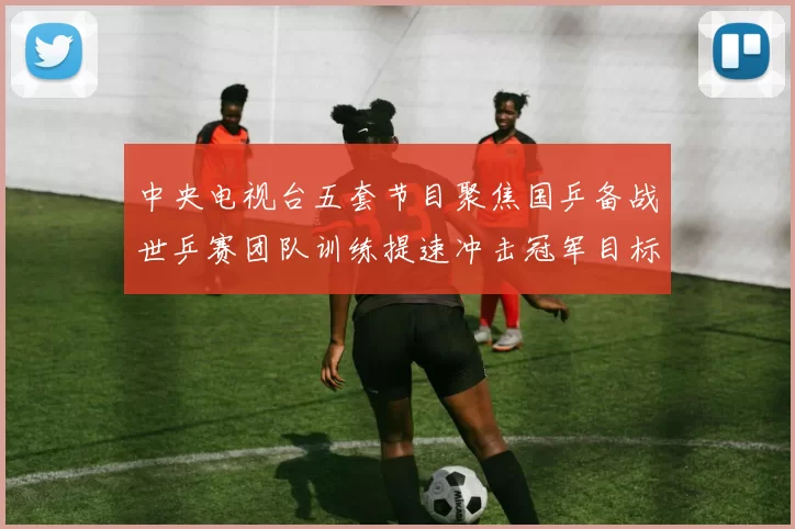 中央电视台五套节目聚焦国乒备战世乒赛团队训练提速冲击冠军目标