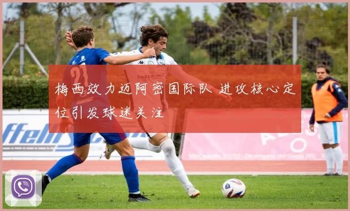 梅西效力迈阿密国际队 进攻核心定位引发球迷关注
