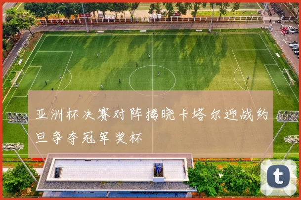 亚洲杯决赛对阵揭晓卡塔尔迎战约旦争夺冠军奖杯