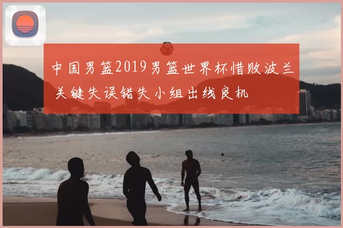 中国男篮2019男篮世界杯惜败波兰 关键失误错失小组出线良机