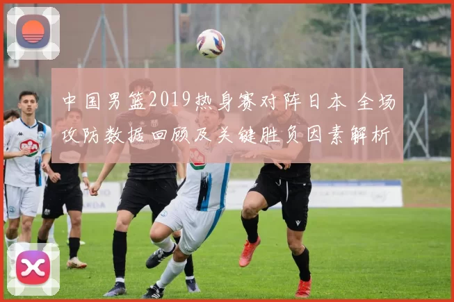 中国男篮2019热身赛对阵日本 全场攻防数据回顾及关键胜负因素解析