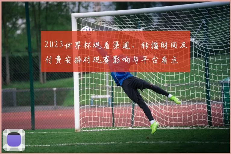 2023世界杯观看渠道、转播时间及付费安排对观赛影响与平台看点